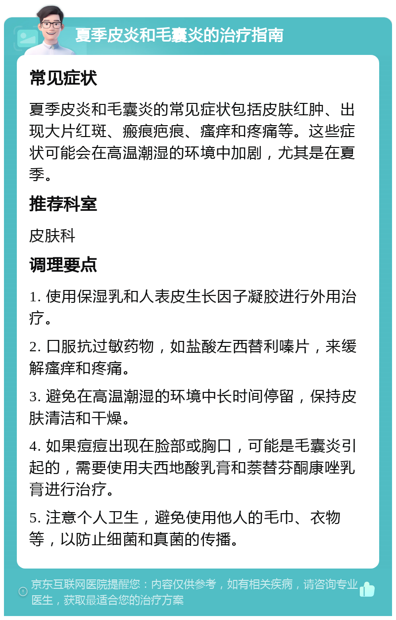 夏季皮炎和毛囊炎的治疗指南 常见症状 夏季皮炎和毛囊炎的常见症状包括皮肤红肿、出现大片红斑、瘢痕疤痕、瘙痒和疼痛等。这些症状可能会在高温潮湿的环境中加剧，尤其是在夏季。 推荐科室 皮肤科 调理要点 1. 使用保湿乳和人表皮生长因子凝胶进行外用治疗。 2. 口服抗过敏药物，如盐酸左西替利嗪片，来缓解瘙痒和疼痛。 3. 避免在高温潮湿的环境中长时间停留，保持皮肤清洁和干燥。 4. 如果痘痘出现在脸部或胸口，可能是毛囊炎引起的，需要使用夫西地酸乳膏和萘替芬酮康唑乳膏进行治疗。 5. 注意个人卫生，避免使用他人的毛巾、衣物等，以防止细菌和真菌的传播。