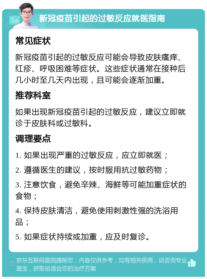 新冠疫苗引起的过敏反应就医指南 常见症状 新冠疫苗引起的过敏反应可能会导致皮肤瘙痒、红疹、呼吸困难等症状。这些症状通常在接种后几小时至几天内出现，且可能会逐渐加重。 推荐科室 如果出现新冠疫苗引起的过敏反应，建议立即就诊于皮肤科或过敏科。 调理要点 1. 如果出现严重的过敏反应，应立即就医； 2. 遵循医生的建议，按时服用抗过敏药物； 3. 注意饮食，避免辛辣、海鲜等可能加重症状的食物； 4. 保持皮肤清洁，避免使用刺激性强的洗浴用品； 5. 如果症状持续或加重，应及时复诊。