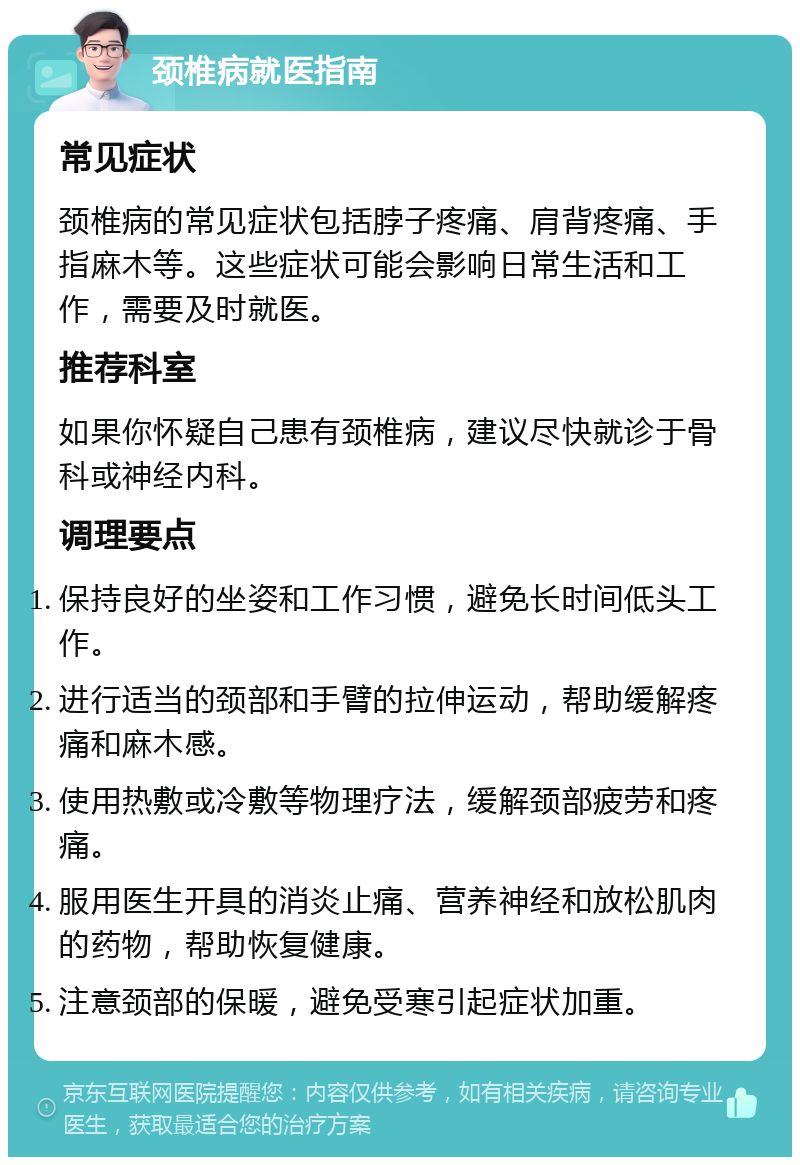 颈椎病就医指南 常见症状 颈椎病的常见症状包括脖子疼痛、肩背疼痛、手指麻木等。这些症状可能会影响日常生活和工作，需要及时就医。 推荐科室 如果你怀疑自己患有颈椎病，建议尽快就诊于骨科或神经内科。 调理要点 保持良好的坐姿和工作习惯，避免长时间低头工作。 进行适当的颈部和手臂的拉伸运动，帮助缓解疼痛和麻木感。 使用热敷或冷敷等物理疗法，缓解颈部疲劳和疼痛。 服用医生开具的消炎止痛、营养神经和放松肌肉的药物，帮助恢复健康。 注意颈部的保暖，避免受寒引起症状加重。