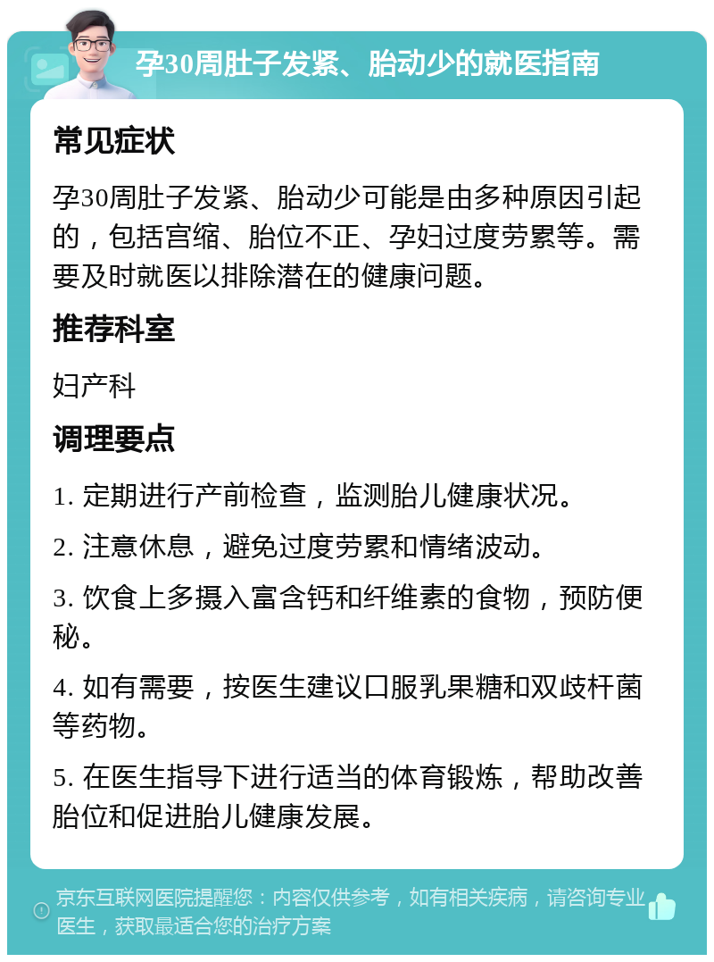 孕30周肚子发紧、胎动少的就医指南 常见症状 孕30周肚子发紧、胎动少可能是由多种原因引起的，包括宫缩、胎位不正、孕妇过度劳累等。需要及时就医以排除潜在的健康问题。 推荐科室 妇产科 调理要点 1. 定期进行产前检查，监测胎儿健康状况。 2. 注意休息，避免过度劳累和情绪波动。 3. 饮食上多摄入富含钙和纤维素的食物，预防便秘。 4. 如有需要，按医生建议口服乳果糖和双歧杆菌等药物。 5. 在医生指导下进行适当的体育锻炼，帮助改善胎位和促进胎儿健康发展。