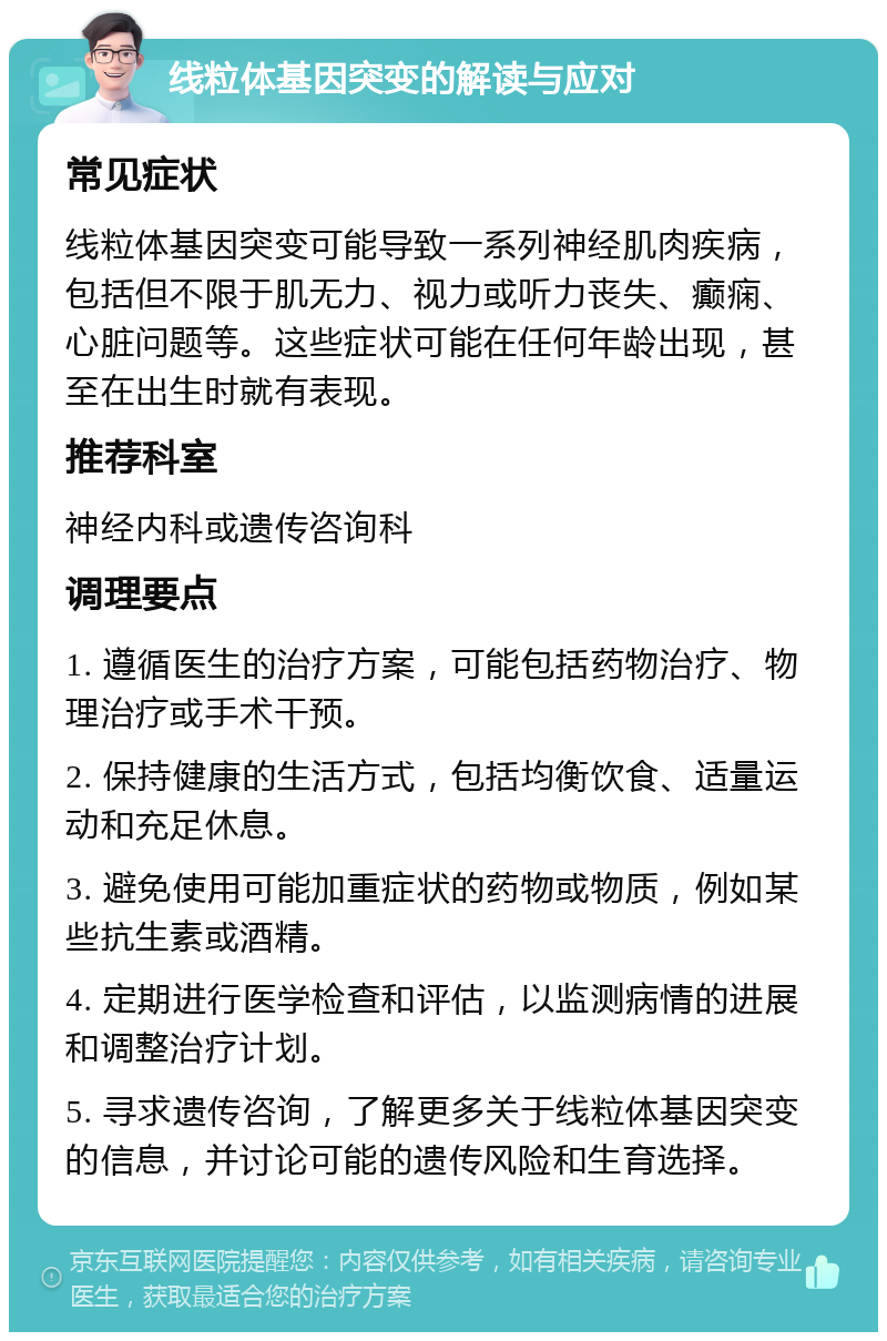 线粒体基因突变的解读与应对 常见症状 线粒体基因突变可能导致一系列神经肌肉疾病，包括但不限于肌无力、视力或听力丧失、癫痫、心脏问题等。这些症状可能在任何年龄出现，甚至在出生时就有表现。 推荐科室 神经内科或遗传咨询科 调理要点 1. 遵循医生的治疗方案，可能包括药物治疗、物理治疗或手术干预。 2. 保持健康的生活方式，包括均衡饮食、适量运动和充足休息。 3. 避免使用可能加重症状的药物或物质，例如某些抗生素或酒精。 4. 定期进行医学检查和评估，以监测病情的进展和调整治疗计划。 5. 寻求遗传咨询，了解更多关于线粒体基因突变的信息，并讨论可能的遗传风险和生育选择。