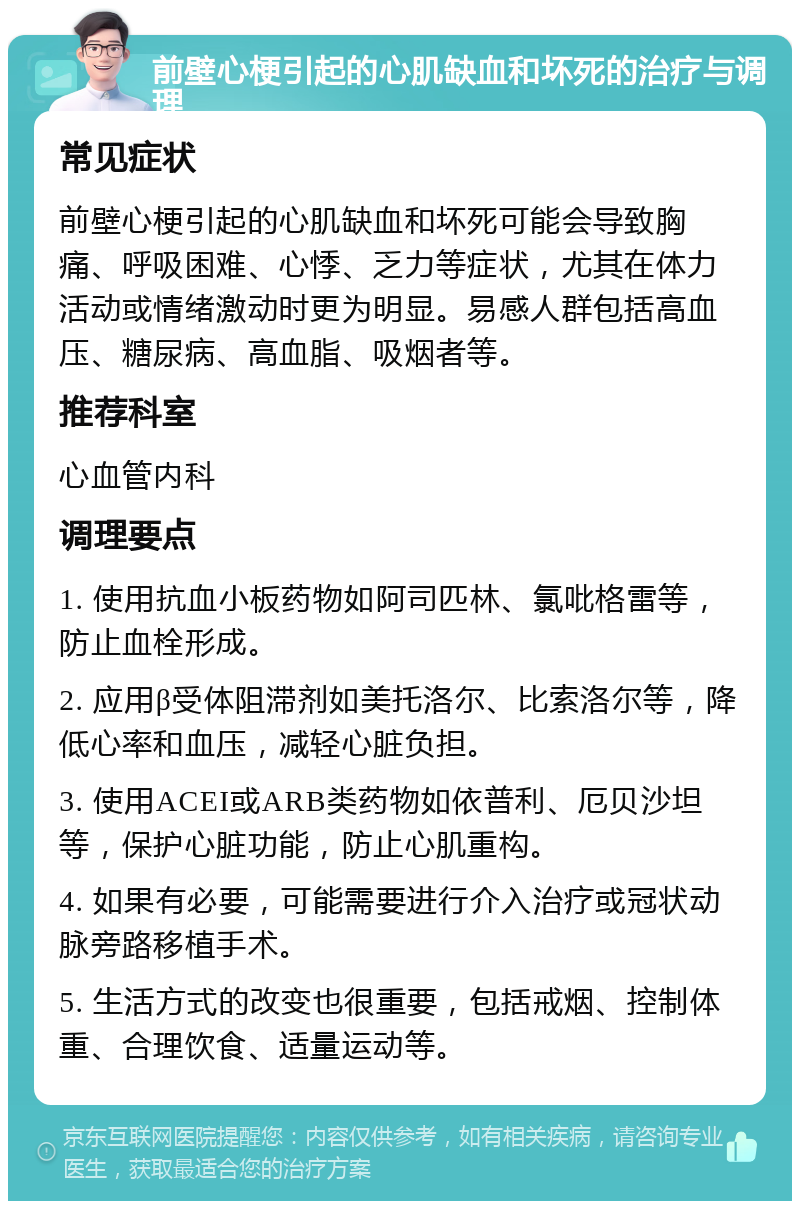 前壁心梗引起的心肌缺血和坏死的治疗与调理 常见症状 前壁心梗引起的心肌缺血和坏死可能会导致胸痛、呼吸困难、心悸、乏力等症状，尤其在体力活动或情绪激动时更为明显。易感人群包括高血压、糖尿病、高血脂、吸烟者等。 推荐科室 心血管内科 调理要点 1. 使用抗血小板药物如阿司匹林、氯吡格雷等，防止血栓形成。 2. 应用β受体阻滞剂如美托洛尔、比索洛尔等，降低心率和血压，减轻心脏负担。 3. 使用ACEI或ARB类药物如依普利、厄贝沙坦等，保护心脏功能，防止心肌重构。 4. 如果有必要，可能需要进行介入治疗或冠状动脉旁路移植手术。 5. 生活方式的改变也很重要，包括戒烟、控制体重、合理饮食、适量运动等。