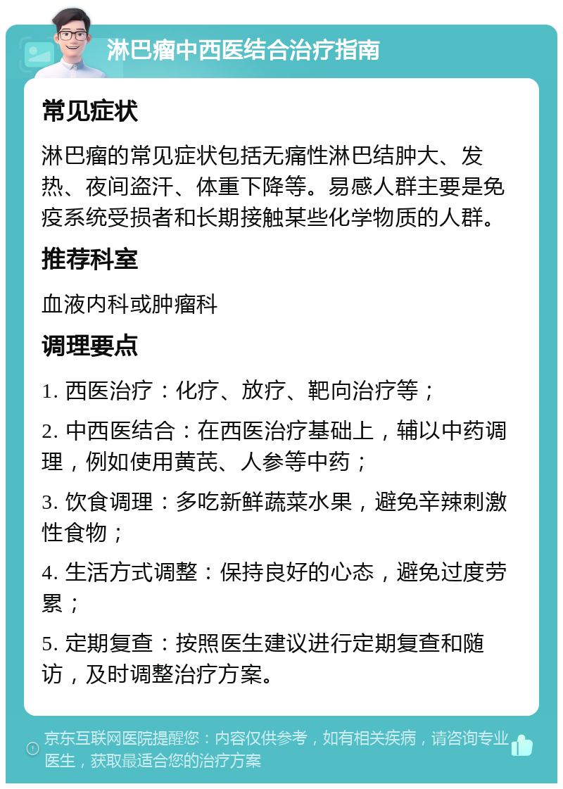 淋巴瘤中西医结合治疗指南 常见症状 淋巴瘤的常见症状包括无痛性淋巴结肿大、发热、夜间盗汗、体重下降等。易感人群主要是免疫系统受损者和长期接触某些化学物质的人群。 推荐科室 血液内科或肿瘤科 调理要点 1. 西医治疗：化疗、放疗、靶向治疗等； 2. 中西医结合：在西医治疗基础上，辅以中药调理，例如使用黄芪、人参等中药； 3. 饮食调理：多吃新鲜蔬菜水果，避免辛辣刺激性食物； 4. 生活方式调整：保持良好的心态，避免过度劳累； 5. 定期复查：按照医生建议进行定期复查和随访，及时调整治疗方案。