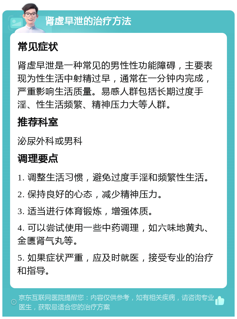 肾虚早泄的治疗方法 常见症状 肾虚早泄是一种常见的男性性功能障碍，主要表现为性生活中射精过早，通常在一分钟内完成，严重影响生活质量。易感人群包括长期过度手淫、性生活频繁、精神压力大等人群。 推荐科室 泌尿外科或男科 调理要点 1. 调整生活习惯，避免过度手淫和频繁性生活。 2. 保持良好的心态，减少精神压力。 3. 适当进行体育锻炼，增强体质。 4. 可以尝试使用一些中药调理，如六味地黄丸、金匮肾气丸等。 5. 如果症状严重，应及时就医，接受专业的治疗和指导。