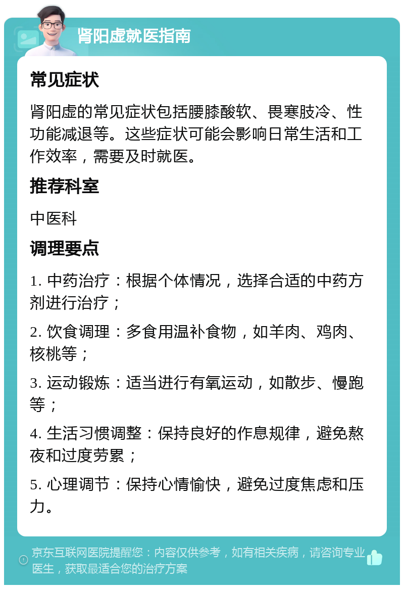 肾阳虚就医指南 常见症状 肾阳虚的常见症状包括腰膝酸软、畏寒肢冷、性功能减退等。这些症状可能会影响日常生活和工作效率，需要及时就医。 推荐科室 中医科 调理要点 1. 中药治疗：根据个体情况，选择合适的中药方剂进行治疗； 2. 饮食调理：多食用温补食物，如羊肉、鸡肉、核桃等； 3. 运动锻炼：适当进行有氧运动，如散步、慢跑等； 4. 生活习惯调整：保持良好的作息规律，避免熬夜和过度劳累； 5. 心理调节：保持心情愉快，避免过度焦虑和压力。