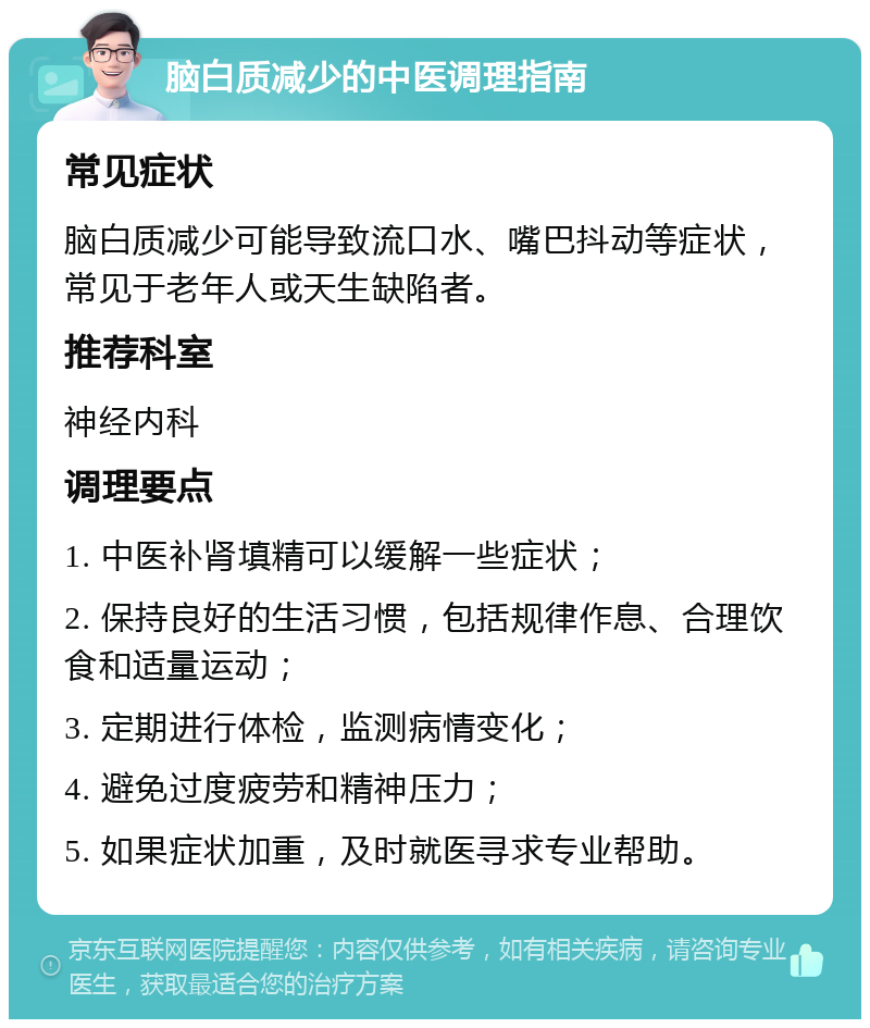 脑白质减少的中医调理指南 常见症状 脑白质减少可能导致流口水、嘴巴抖动等症状，常见于老年人或天生缺陷者。 推荐科室 神经内科 调理要点 1. 中医补肾填精可以缓解一些症状； 2. 保持良好的生活习惯，包括规律作息、合理饮食和适量运动； 3. 定期进行体检，监测病情变化； 4. 避免过度疲劳和精神压力； 5. 如果症状加重，及时就医寻求专业帮助。