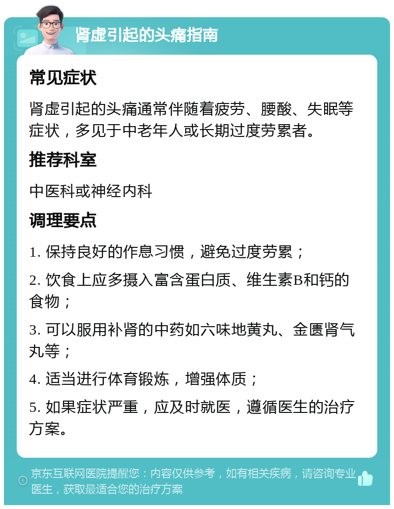 肾虚引起的头痛指南 常见症状 肾虚引起的头痛通常伴随着疲劳、腰酸、失眠等症状，多见于中老年人或长期过度劳累者。 推荐科室 中医科或神经内科 调理要点 1. 保持良好的作息习惯，避免过度劳累； 2. 饮食上应多摄入富含蛋白质、维生素B和钙的食物； 3. 可以服用补肾的中药如六味地黄丸、金匮肾气丸等； 4. 适当进行体育锻炼，增强体质； 5. 如果症状严重，应及时就医，遵循医生的治疗方案。