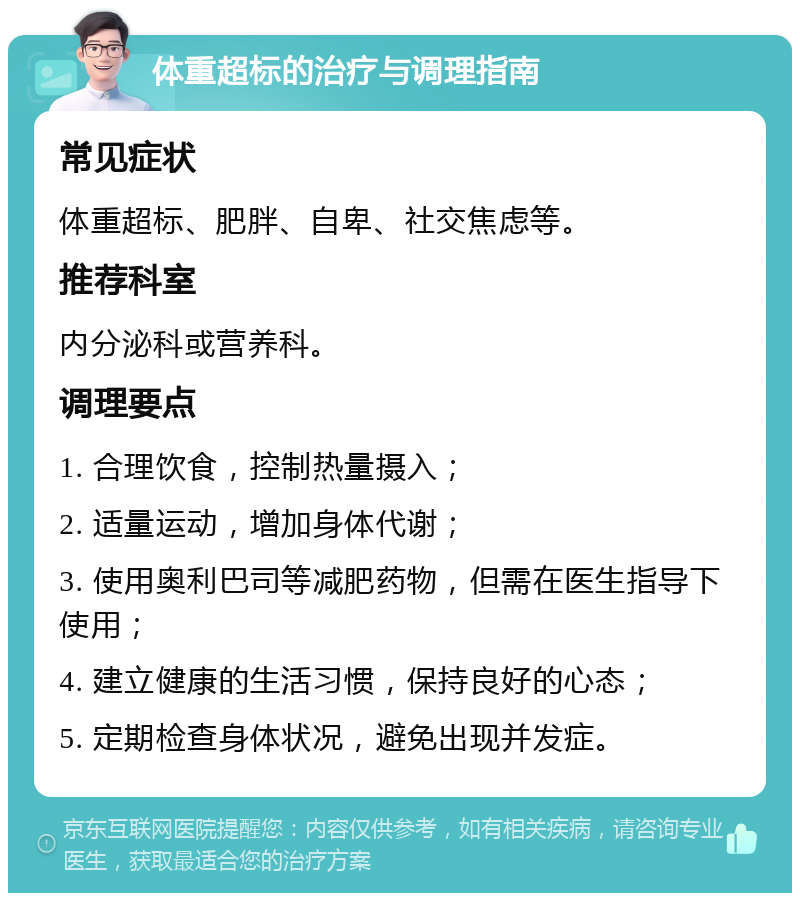 体重超标的治疗与调理指南 常见症状 体重超标、肥胖、自卑、社交焦虑等。 推荐科室 内分泌科或营养科。 调理要点 1. 合理饮食，控制热量摄入； 2. 适量运动，增加身体代谢； 3. 使用奥利巴司等减肥药物，但需在医生指导下使用； 4. 建立健康的生活习惯，保持良好的心态； 5. 定期检查身体状况，避免出现并发症。