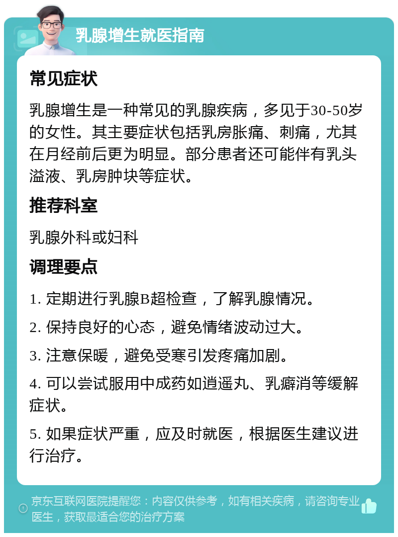 乳腺增生就医指南 常见症状 乳腺增生是一种常见的乳腺疾病，多见于30-50岁的女性。其主要症状包括乳房胀痛、刺痛，尤其在月经前后更为明显。部分患者还可能伴有乳头溢液、乳房肿块等症状。 推荐科室 乳腺外科或妇科 调理要点 1. 定期进行乳腺B超检查，了解乳腺情况。 2. 保持良好的心态，避免情绪波动过大。 3. 注意保暖，避免受寒引发疼痛加剧。 4. 可以尝试服用中成药如逍遥丸、乳癖消等缓解症状。 5. 如果症状严重，应及时就医，根据医生建议进行治疗。