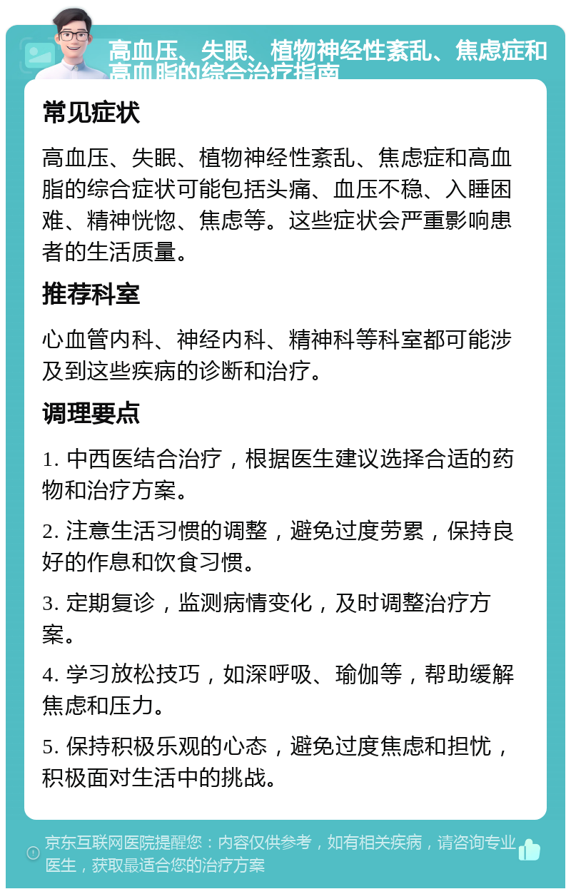 高血压、失眠、植物神经性紊乱、焦虑症和高血脂的综合治疗指南 常见症状 高血压、失眠、植物神经性紊乱、焦虑症和高血脂的综合症状可能包括头痛、血压不稳、入睡困难、精神恍惚、焦虑等。这些症状会严重影响患者的生活质量。 推荐科室 心血管内科、神经内科、精神科等科室都可能涉及到这些疾病的诊断和治疗。 调理要点 1. 中西医结合治疗，根据医生建议选择合适的药物和治疗方案。 2. 注意生活习惯的调整，避免过度劳累，保持良好的作息和饮食习惯。 3. 定期复诊，监测病情变化，及时调整治疗方案。 4. 学习放松技巧，如深呼吸、瑜伽等，帮助缓解焦虑和压力。 5. 保持积极乐观的心态，避免过度焦虑和担忧，积极面对生活中的挑战。