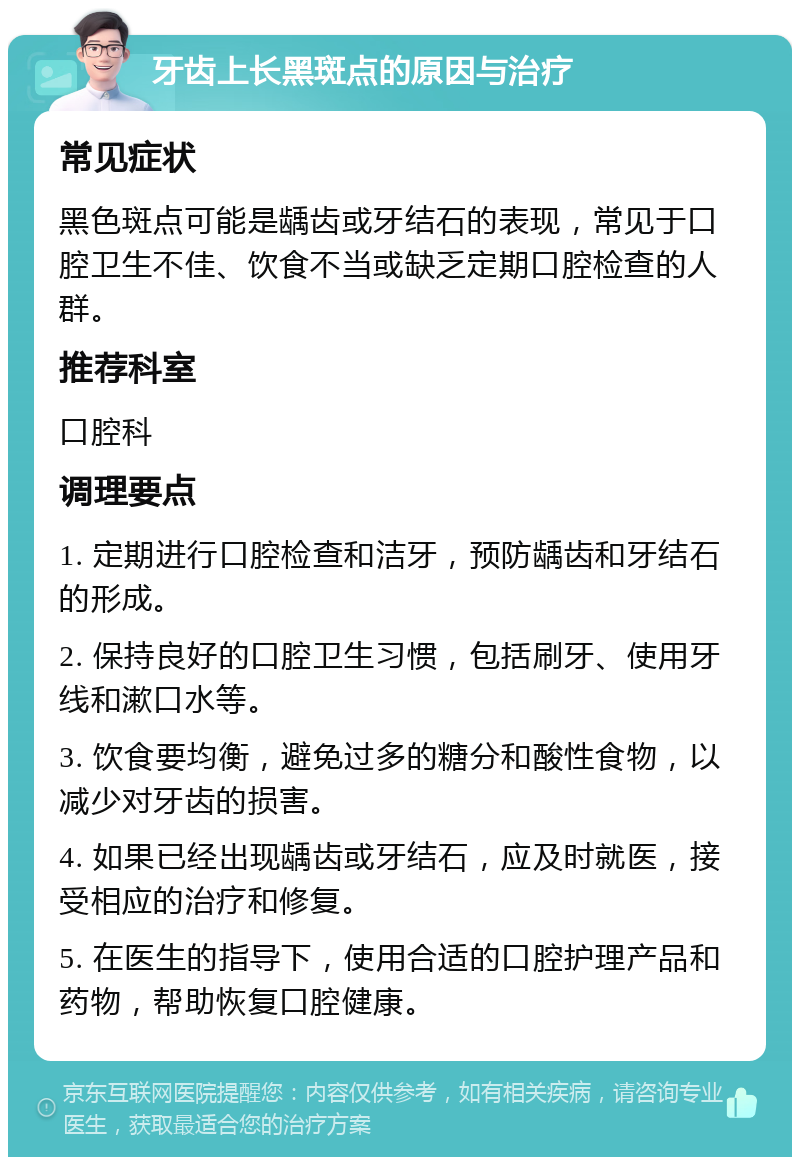 牙齿上长黑斑点的原因与治疗 常见症状 黑色斑点可能是龋齿或牙结石的表现，常见于口腔卫生不佳、饮食不当或缺乏定期口腔检查的人群。 推荐科室 口腔科 调理要点 1. 定期进行口腔检查和洁牙，预防龋齿和牙结石的形成。 2. 保持良好的口腔卫生习惯，包括刷牙、使用牙线和漱口水等。 3. 饮食要均衡，避免过多的糖分和酸性食物，以减少对牙齿的损害。 4. 如果已经出现龋齿或牙结石，应及时就医，接受相应的治疗和修复。 5. 在医生的指导下，使用合适的口腔护理产品和药物，帮助恢复口腔健康。