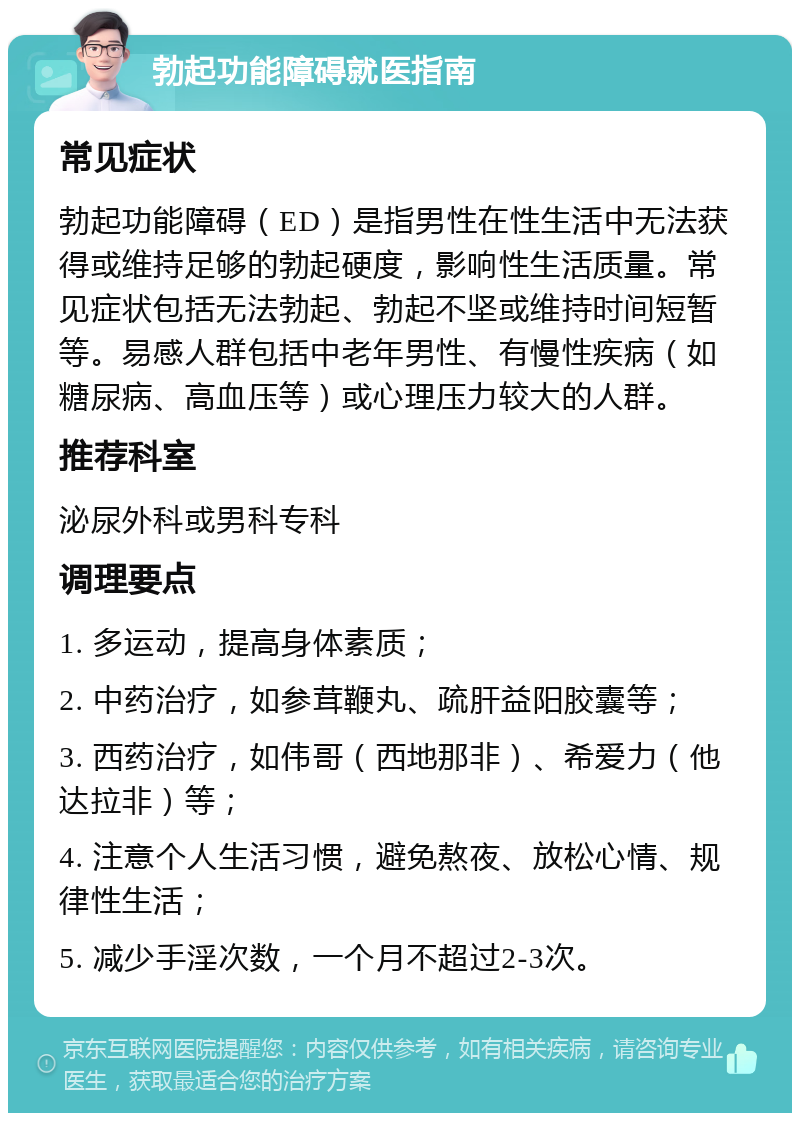 勃起功能障碍就医指南 常见症状 勃起功能障碍（ED）是指男性在性生活中无法获得或维持足够的勃起硬度，影响性生活质量。常见症状包括无法勃起、勃起不坚或维持时间短暂等。易感人群包括中老年男性、有慢性疾病（如糖尿病、高血压等）或心理压力较大的人群。 推荐科室 泌尿外科或男科专科 调理要点 1. 多运动，提高身体素质； 2. 中药治疗，如参茸鞭丸、疏肝益阳胶囊等； 3. 西药治疗，如伟哥（西地那非）、希爱力（他达拉非）等； 4. 注意个人生活习惯，避免熬夜、放松心情、规律性生活； 5. 减少手淫次数，一个月不超过2-3次。