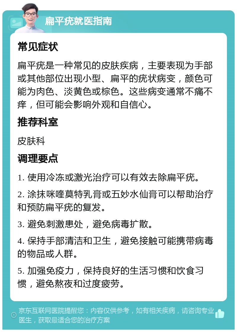 扁平疣就医指南 常见症状 扁平疣是一种常见的皮肤疾病，主要表现为手部或其他部位出现小型、扁平的疣状病变，颜色可能为肉色、淡黄色或棕色。这些病变通常不痛不痒，但可能会影响外观和自信心。 推荐科室 皮肤科 调理要点 1. 使用冷冻或激光治疗可以有效去除扁平疣。 2. 涂抹咪喹莫特乳膏或五妙水仙膏可以帮助治疗和预防扁平疣的复发。 3. 避免刺激患处，避免病毒扩散。 4. 保持手部清洁和卫生，避免接触可能携带病毒的物品或人群。 5. 加强免疫力，保持良好的生活习惯和饮食习惯，避免熬夜和过度疲劳。