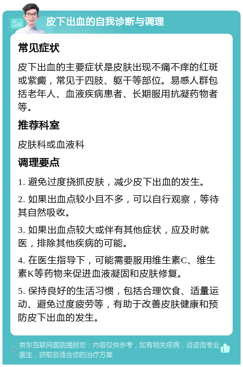 皮下出血的自我诊断与调理 常见症状 皮下出血的主要症状是皮肤出现不痛不痒的红斑或紫癜，常见于四肢、躯干等部位。易感人群包括老年人、血液疾病患者、长期服用抗凝药物者等。 推荐科室 皮肤科或血液科 调理要点 1. 避免过度挠抓皮肤，减少皮下出血的发生。 2. 如果出血点较小且不多，可以自行观察，等待其自然吸收。 3. 如果出血点较大或伴有其他症状，应及时就医，排除其他疾病的可能。 4. 在医生指导下，可能需要服用维生素C、维生素K等药物来促进血液凝固和皮肤修复。 5. 保持良好的生活习惯，包括合理饮食、适量运动、避免过度疲劳等，有助于改善皮肤健康和预防皮下出血的发生。