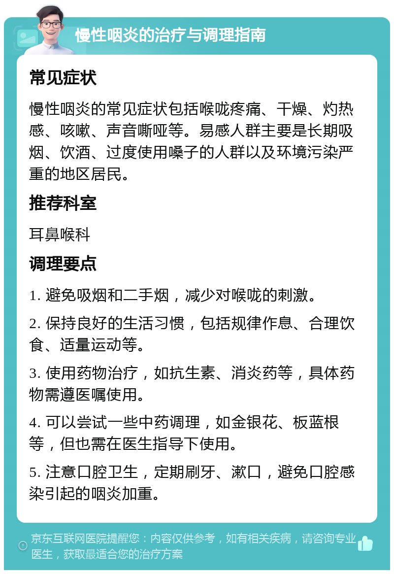 慢性咽炎的治疗与调理指南 常见症状 慢性咽炎的常见症状包括喉咙疼痛、干燥、灼热感、咳嗽、声音嘶哑等。易感人群主要是长期吸烟、饮酒、过度使用嗓子的人群以及环境污染严重的地区居民。 推荐科室 耳鼻喉科 调理要点 1. 避免吸烟和二手烟，减少对喉咙的刺激。 2. 保持良好的生活习惯，包括规律作息、合理饮食、适量运动等。 3. 使用药物治疗，如抗生素、消炎药等，具体药物需遵医嘱使用。 4. 可以尝试一些中药调理，如金银花、板蓝根等，但也需在医生指导下使用。 5. 注意口腔卫生，定期刷牙、漱口，避免口腔感染引起的咽炎加重。