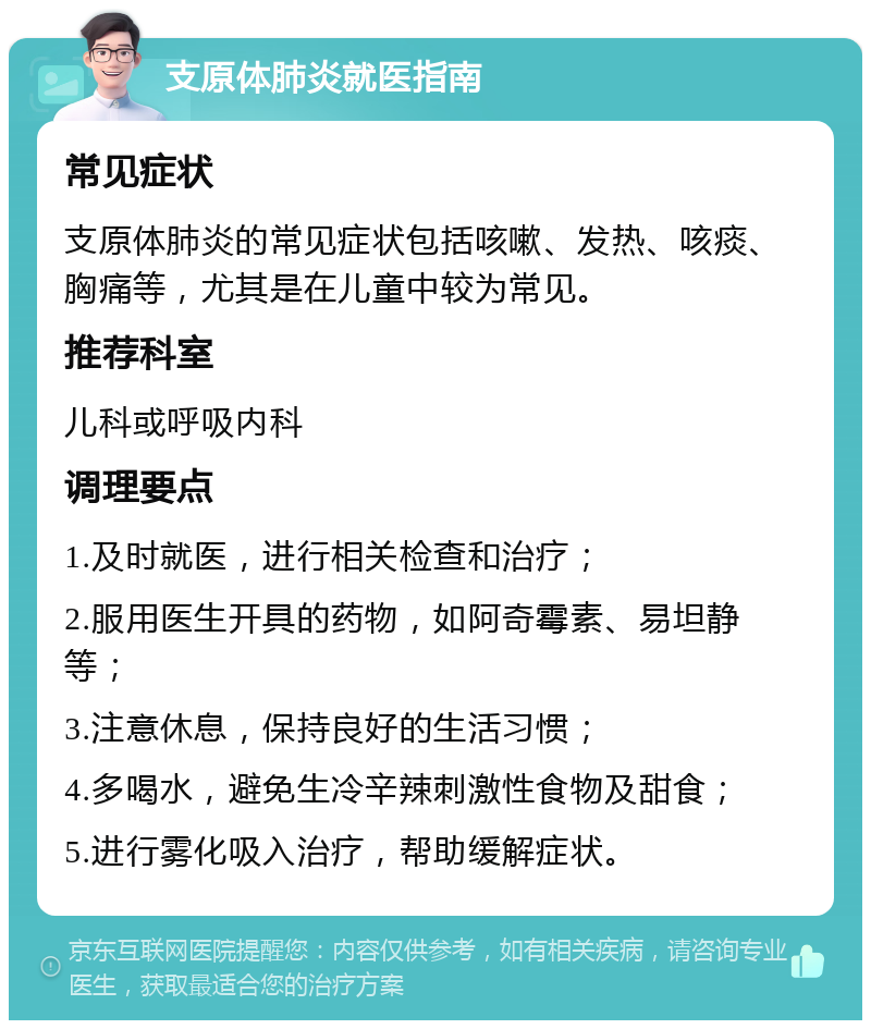 支原体肺炎就医指南 常见症状 支原体肺炎的常见症状包括咳嗽、发热、咳痰、胸痛等，尤其是在儿童中较为常见。 推荐科室 儿科或呼吸内科 调理要点 1.及时就医，进行相关检查和治疗； 2.服用医生开具的药物，如阿奇霉素、易坦静等； 3.注意休息，保持良好的生活习惯； 4.多喝水，避免生冷辛辣刺激性食物及甜食； 5.进行雾化吸入治疗，帮助缓解症状。