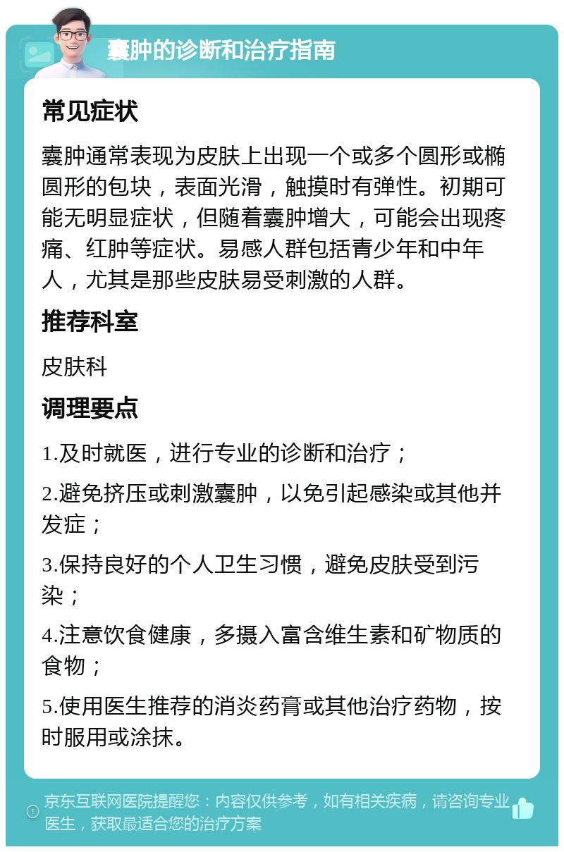 囊肿的诊断和治疗指南 常见症状 囊肿通常表现为皮肤上出现一个或多个圆形或椭圆形的包块，表面光滑，触摸时有弹性。初期可能无明显症状，但随着囊肿增大，可能会出现疼痛、红肿等症状。易感人群包括青少年和中年人，尤其是那些皮肤易受刺激的人群。 推荐科室 皮肤科 调理要点 1.及时就医，进行专业的诊断和治疗； 2.避免挤压或刺激囊肿，以免引起感染或其他并发症； 3.保持良好的个人卫生习惯，避免皮肤受到污染； 4.注意饮食健康，多摄入富含维生素和矿物质的食物； 5.使用医生推荐的消炎药膏或其他治疗药物，按时服用或涂抹。