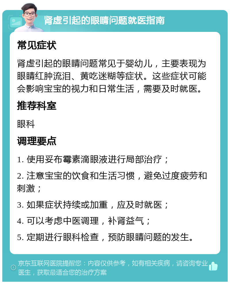 肾虚引起的眼睛问题就医指南 常见症状 肾虚引起的眼睛问题常见于婴幼儿，主要表现为眼睛红肿流泪、黄吃迷糊等症状。这些症状可能会影响宝宝的视力和日常生活，需要及时就医。 推荐科室 眼科 调理要点 1. 使用妥布霉素滴眼液进行局部治疗； 2. 注意宝宝的饮食和生活习惯，避免过度疲劳和刺激； 3. 如果症状持续或加重，应及时就医； 4. 可以考虑中医调理，补肾益气； 5. 定期进行眼科检查，预防眼睛问题的发生。