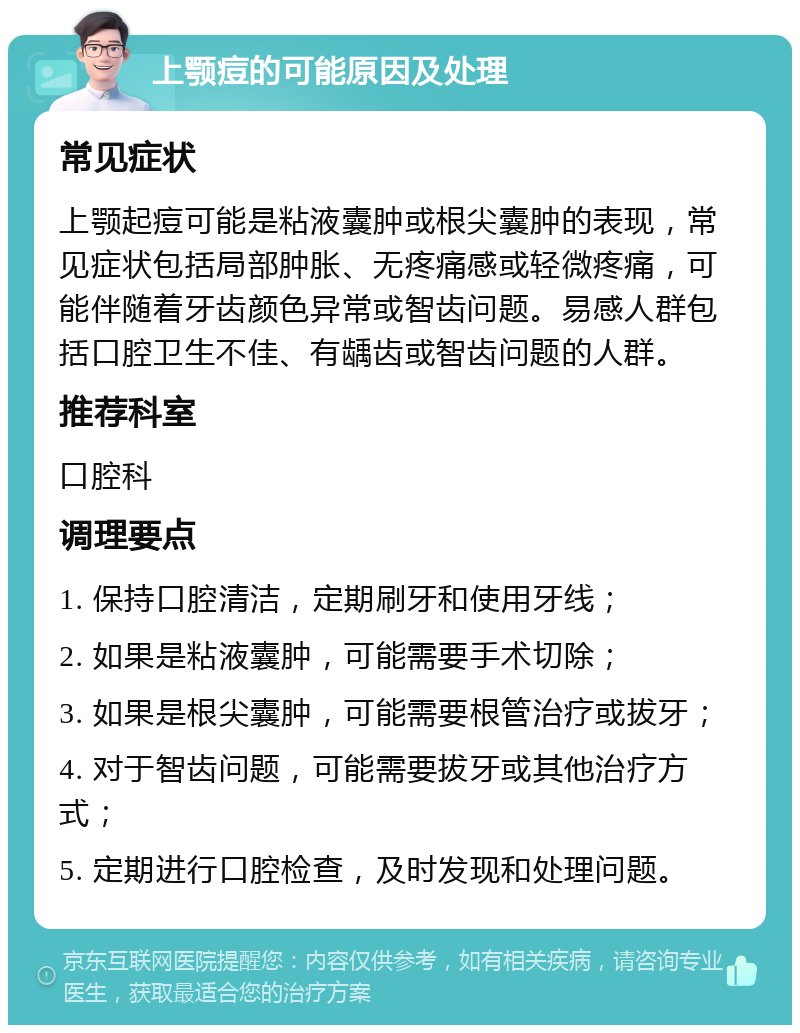 上颚痘的可能原因及处理 常见症状 上颚起痘可能是粘液囊肿或根尖囊肿的表现，常见症状包括局部肿胀、无疼痛感或轻微疼痛，可能伴随着牙齿颜色异常或智齿问题。易感人群包括口腔卫生不佳、有龋齿或智齿问题的人群。 推荐科室 口腔科 调理要点 1. 保持口腔清洁，定期刷牙和使用牙线； 2. 如果是粘液囊肿，可能需要手术切除； 3. 如果是根尖囊肿，可能需要根管治疗或拔牙； 4. 对于智齿问题，可能需要拔牙或其他治疗方式； 5. 定期进行口腔检查，及时发现和处理问题。