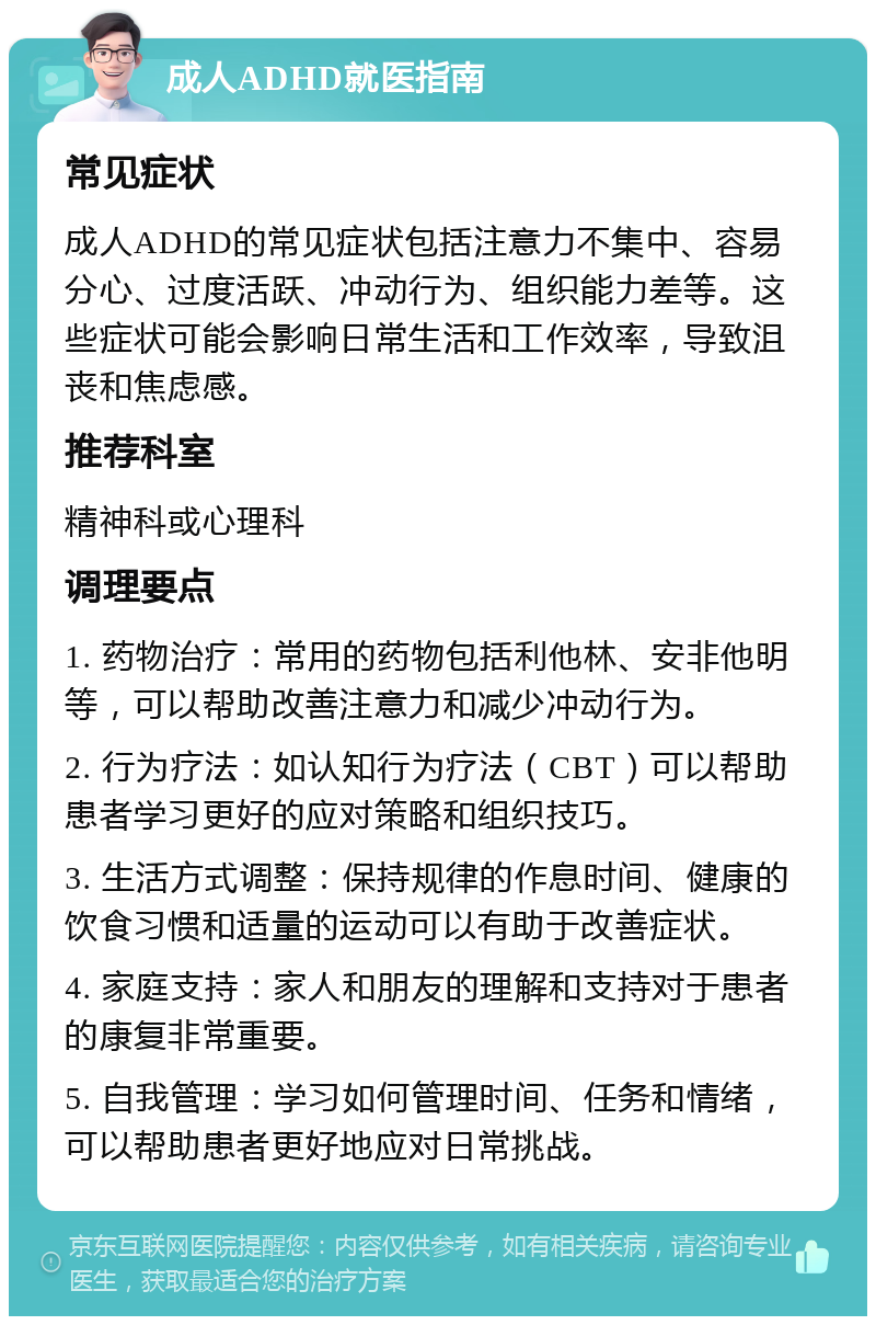 成人ADHD就医指南 常见症状 成人ADHD的常见症状包括注意力不集中、容易分心、过度活跃、冲动行为、组织能力差等。这些症状可能会影响日常生活和工作效率，导致沮丧和焦虑感。 推荐科室 精神科或心理科 调理要点 1. 药物治疗：常用的药物包括利他林、安非他明等，可以帮助改善注意力和减少冲动行为。 2. 行为疗法：如认知行为疗法（CBT）可以帮助患者学习更好的应对策略和组织技巧。 3. 生活方式调整：保持规律的作息时间、健康的饮食习惯和适量的运动可以有助于改善症状。 4. 家庭支持：家人和朋友的理解和支持对于患者的康复非常重要。 5. 自我管理：学习如何管理时间、任务和情绪，可以帮助患者更好地应对日常挑战。