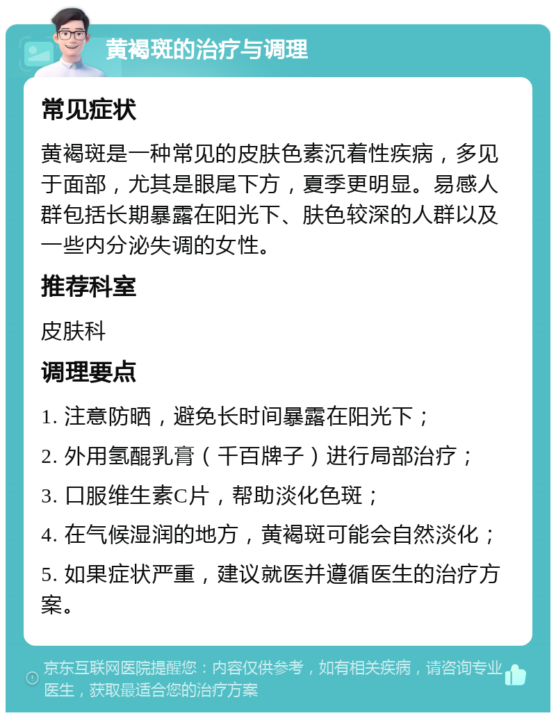 黄褐斑的治疗与调理 常见症状 黄褐斑是一种常见的皮肤色素沉着性疾病，多见于面部，尤其是眼尾下方，夏季更明显。易感人群包括长期暴露在阳光下、肤色较深的人群以及一些内分泌失调的女性。 推荐科室 皮肤科 调理要点 1. 注意防晒，避免长时间暴露在阳光下； 2. 外用氢醌乳膏（千百牌子）进行局部治疗； 3. 口服维生素C片，帮助淡化色斑； 4. 在气候湿润的地方，黄褐斑可能会自然淡化； 5. 如果症状严重，建议就医并遵循医生的治疗方案。