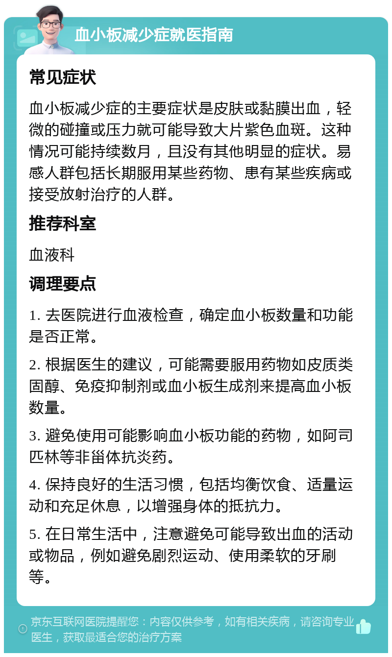 血小板减少症就医指南 常见症状 血小板减少症的主要症状是皮肤或黏膜出血，轻微的碰撞或压力就可能导致大片紫色血斑。这种情况可能持续数月，且没有其他明显的症状。易感人群包括长期服用某些药物、患有某些疾病或接受放射治疗的人群。 推荐科室 血液科 调理要点 1. 去医院进行血液检查，确定血小板数量和功能是否正常。 2. 根据医生的建议，可能需要服用药物如皮质类固醇、免疫抑制剂或血小板生成剂来提高血小板数量。 3. 避免使用可能影响血小板功能的药物，如阿司匹林等非甾体抗炎药。 4. 保持良好的生活习惯，包括均衡饮食、适量运动和充足休息，以增强身体的抵抗力。 5. 在日常生活中，注意避免可能导致出血的活动或物品，例如避免剧烈运动、使用柔软的牙刷等。