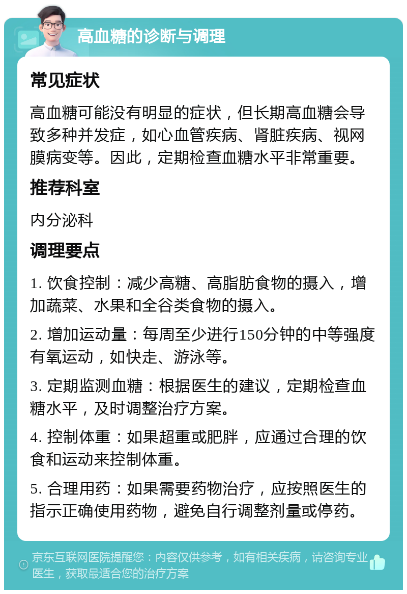 高血糖的诊断与调理 常见症状 高血糖可能没有明显的症状，但长期高血糖会导致多种并发症，如心血管疾病、肾脏疾病、视网膜病变等。因此，定期检查血糖水平非常重要。 推荐科室 内分泌科 调理要点 1. 饮食控制：减少高糖、高脂肪食物的摄入，增加蔬菜、水果和全谷类食物的摄入。 2. 增加运动量：每周至少进行150分钟的中等强度有氧运动，如快走、游泳等。 3. 定期监测血糖：根据医生的建议，定期检查血糖水平，及时调整治疗方案。 4. 控制体重：如果超重或肥胖，应通过合理的饮食和运动来控制体重。 5. 合理用药：如果需要药物治疗，应按照医生的指示正确使用药物，避免自行调整剂量或停药。