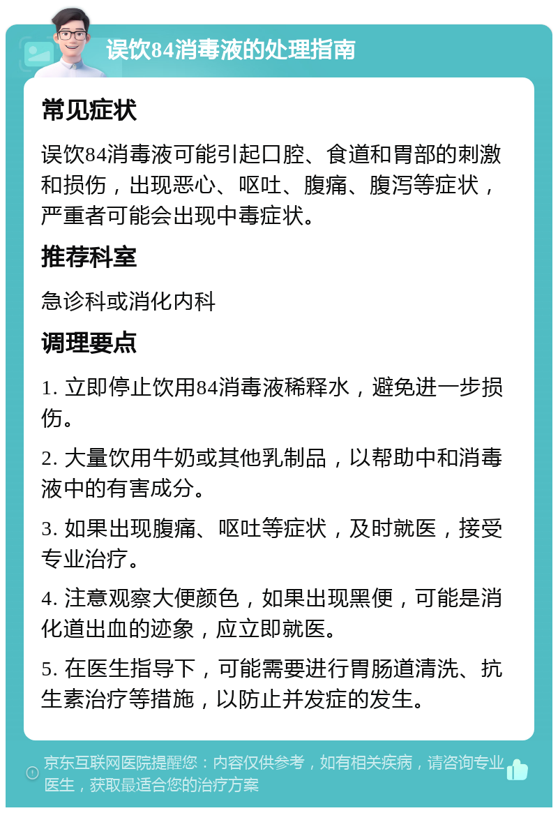 误饮84消毒液的处理指南 常见症状 误饮84消毒液可能引起口腔、食道和胃部的刺激和损伤，出现恶心、呕吐、腹痛、腹泻等症状，严重者可能会出现中毒症状。 推荐科室 急诊科或消化内科 调理要点 1. 立即停止饮用84消毒液稀释水，避免进一步损伤。 2. 大量饮用牛奶或其他乳制品，以帮助中和消毒液中的有害成分。 3. 如果出现腹痛、呕吐等症状，及时就医，接受专业治疗。 4. 注意观察大便颜色，如果出现黑便，可能是消化道出血的迹象，应立即就医。 5. 在医生指导下，可能需要进行胃肠道清洗、抗生素治疗等措施，以防止并发症的发生。