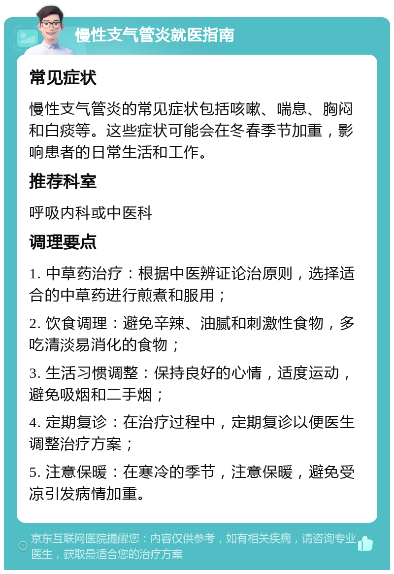 慢性支气管炎就医指南 常见症状 慢性支气管炎的常见症状包括咳嗽、喘息、胸闷和白痰等。这些症状可能会在冬春季节加重，影响患者的日常生活和工作。 推荐科室 呼吸内科或中医科 调理要点 1. 中草药治疗：根据中医辨证论治原则，选择适合的中草药进行煎煮和服用； 2. 饮食调理：避免辛辣、油腻和刺激性食物，多吃清淡易消化的食物； 3. 生活习惯调整：保持良好的心情，适度运动，避免吸烟和二手烟； 4. 定期复诊：在治疗过程中，定期复诊以便医生调整治疗方案； 5. 注意保暖：在寒冷的季节，注意保暖，避免受凉引发病情加重。