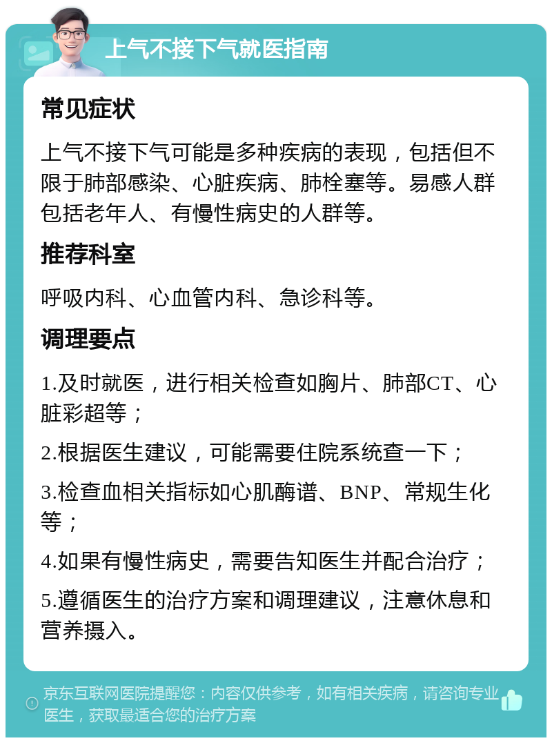 上气不接下气就医指南 常见症状 上气不接下气可能是多种疾病的表现，包括但不限于肺部感染、心脏疾病、肺栓塞等。易感人群包括老年人、有慢性病史的人群等。 推荐科室 呼吸内科、心血管内科、急诊科等。 调理要点 1.及时就医，进行相关检查如胸片、肺部CT、心脏彩超等； 2.根据医生建议，可能需要住院系统查一下； 3.检查血相关指标如心肌酶谱、BNP、常规生化等； 4.如果有慢性病史，需要告知医生并配合治疗； 5.遵循医生的治疗方案和调理建议，注意休息和营养摄入。