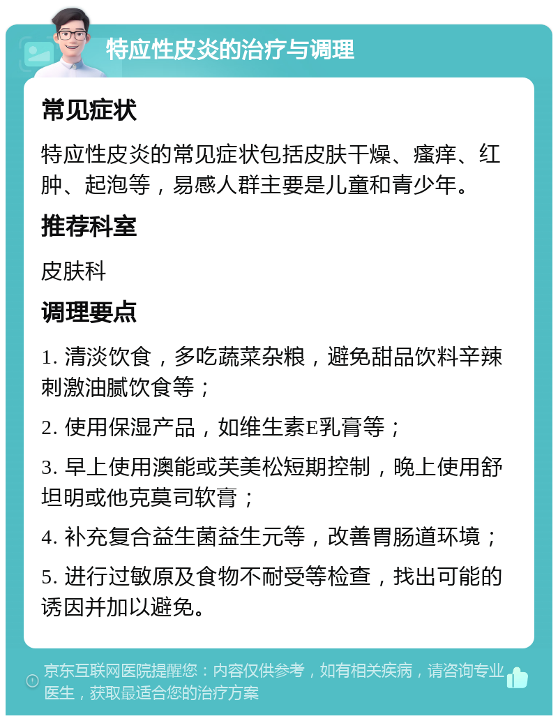 特应性皮炎的治疗与调理 常见症状 特应性皮炎的常见症状包括皮肤干燥、瘙痒、红肿、起泡等，易感人群主要是儿童和青少年。 推荐科室 皮肤科 调理要点 1. 清淡饮食，多吃蔬菜杂粮，避免甜品饮料辛辣刺激油腻饮食等； 2. 使用保湿产品，如维生素E乳膏等； 3. 早上使用澳能或芙美松短期控制，晚上使用舒坦明或他克莫司软膏； 4. 补充复合益生菌益生元等，改善胃肠道环境； 5. 进行过敏原及食物不耐受等检查，找出可能的诱因并加以避免。