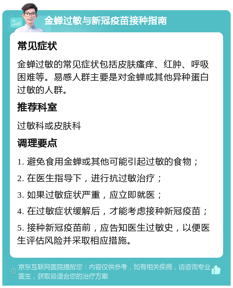 金蝉过敏与新冠疫苗接种指南 常见症状 金蝉过敏的常见症状包括皮肤瘙痒、红肿、呼吸困难等。易感人群主要是对金蝉或其他异种蛋白过敏的人群。 推荐科室 过敏科或皮肤科 调理要点 1. 避免食用金蝉或其他可能引起过敏的食物； 2. 在医生指导下，进行抗过敏治疗； 3. 如果过敏症状严重，应立即就医； 4. 在过敏症状缓解后，才能考虑接种新冠疫苗； 5. 接种新冠疫苗前，应告知医生过敏史，以便医生评估风险并采取相应措施。