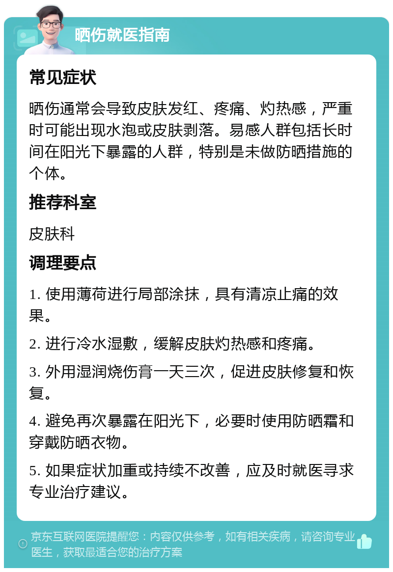 晒伤就医指南 常见症状 晒伤通常会导致皮肤发红、疼痛、灼热感，严重时可能出现水泡或皮肤剥落。易感人群包括长时间在阳光下暴露的人群，特别是未做防晒措施的个体。 推荐科室 皮肤科 调理要点 1. 使用薄荷进行局部涂抹，具有清凉止痛的效果。 2. 进行冷水湿敷，缓解皮肤灼热感和疼痛。 3. 外用湿润烧伤膏一天三次，促进皮肤修复和恢复。 4. 避免再次暴露在阳光下，必要时使用防晒霜和穿戴防晒衣物。 5. 如果症状加重或持续不改善，应及时就医寻求专业治疗建议。