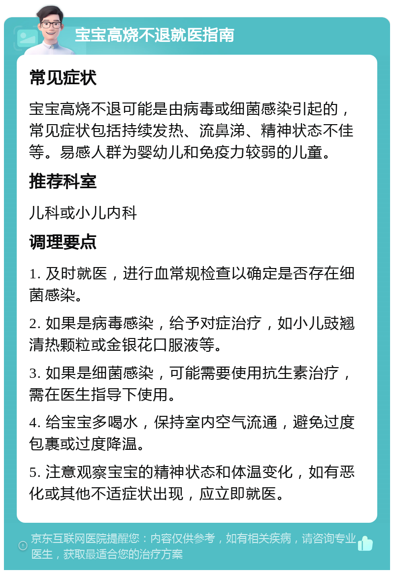 宝宝高烧不退就医指南 常见症状 宝宝高烧不退可能是由病毒或细菌感染引起的，常见症状包括持续发热、流鼻涕、精神状态不佳等。易感人群为婴幼儿和免疫力较弱的儿童。 推荐科室 儿科或小儿内科 调理要点 1. 及时就医，进行血常规检查以确定是否存在细菌感染。 2. 如果是病毒感染，给予对症治疗，如小儿豉翘清热颗粒或金银花口服液等。 3. 如果是细菌感染，可能需要使用抗生素治疗，需在医生指导下使用。 4. 给宝宝多喝水，保持室内空气流通，避免过度包裹或过度降温。 5. 注意观察宝宝的精神状态和体温变化，如有恶化或其他不适症状出现，应立即就医。