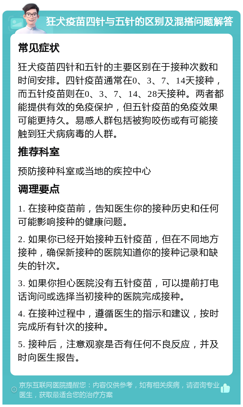 狂犬疫苗四针与五针的区别及混搭问题解答 常见症状 狂犬疫苗四针和五针的主要区别在于接种次数和时间安排。四针疫苗通常在0、3、7、14天接种，而五针疫苗则在0、3、7、14、28天接种。两者都能提供有效的免疫保护，但五针疫苗的免疫效果可能更持久。易感人群包括被狗咬伤或有可能接触到狂犬病病毒的人群。 推荐科室 预防接种科室或当地的疾控中心 调理要点 1. 在接种疫苗前，告知医生你的接种历史和任何可能影响接种的健康问题。 2. 如果你已经开始接种五针疫苗，但在不同地方接种，确保新接种的医院知道你的接种记录和缺失的针次。 3. 如果你担心医院没有五针疫苗，可以提前打电话询问或选择当初接种的医院完成接种。 4. 在接种过程中，遵循医生的指示和建议，按时完成所有针次的接种。 5. 接种后，注意观察是否有任何不良反应，并及时向医生报告。