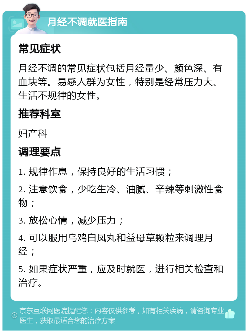 月经不调就医指南 常见症状 月经不调的常见症状包括月经量少、颜色深、有血块等。易感人群为女性，特别是经常压力大、生活不规律的女性。 推荐科室 妇产科 调理要点 1. 规律作息，保持良好的生活习惯； 2. 注意饮食，少吃生冷、油腻、辛辣等刺激性食物； 3. 放松心情，减少压力； 4. 可以服用乌鸡白凤丸和益母草颗粒来调理月经； 5. 如果症状严重，应及时就医，进行相关检查和治疗。