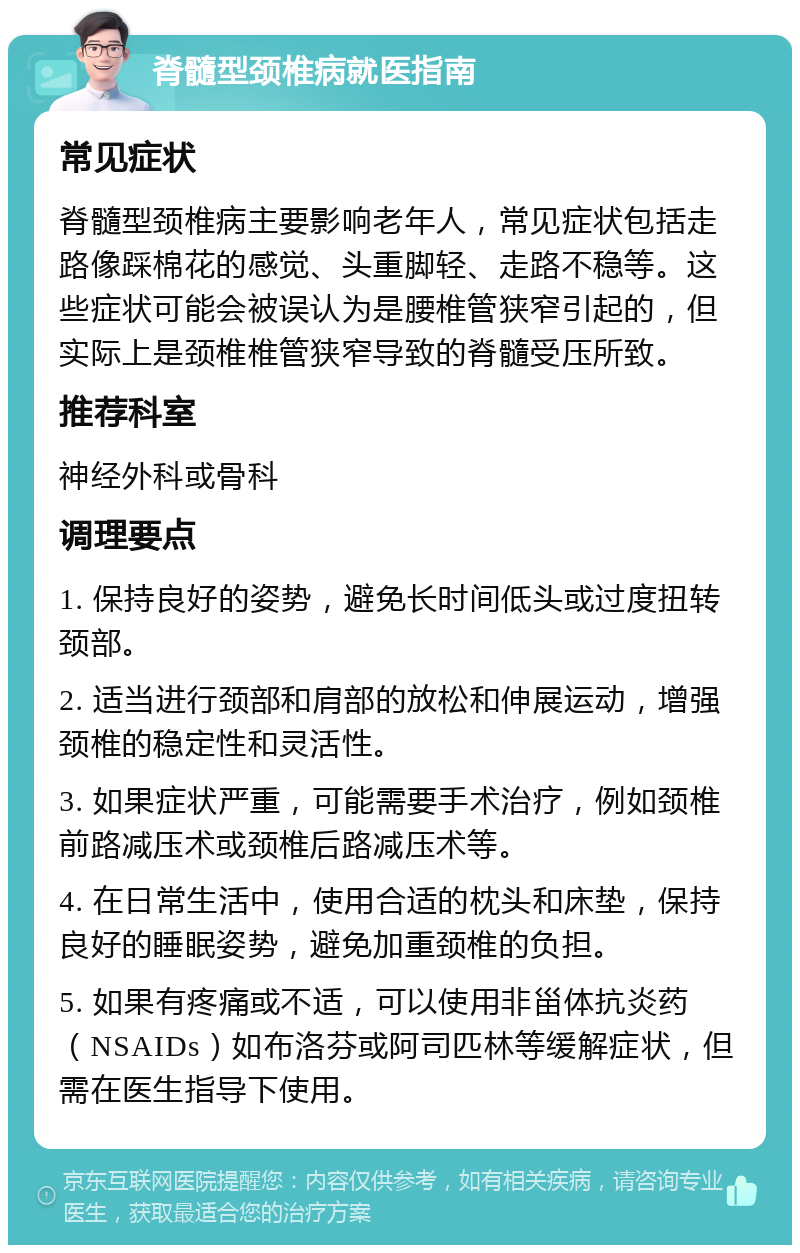 脊髓型颈椎病就医指南 常见症状 脊髓型颈椎病主要影响老年人，常见症状包括走路像踩棉花的感觉、头重脚轻、走路不稳等。这些症状可能会被误认为是腰椎管狭窄引起的，但实际上是颈椎椎管狭窄导致的脊髓受压所致。 推荐科室 神经外科或骨科 调理要点 1. 保持良好的姿势，避免长时间低头或过度扭转颈部。 2. 适当进行颈部和肩部的放松和伸展运动，增强颈椎的稳定性和灵活性。 3. 如果症状严重，可能需要手术治疗，例如颈椎前路减压术或颈椎后路减压术等。 4. 在日常生活中，使用合适的枕头和床垫，保持良好的睡眠姿势，避免加重颈椎的负担。 5. 如果有疼痛或不适，可以使用非甾体抗炎药（NSAIDs）如布洛芬或阿司匹林等缓解症状，但需在医生指导下使用。