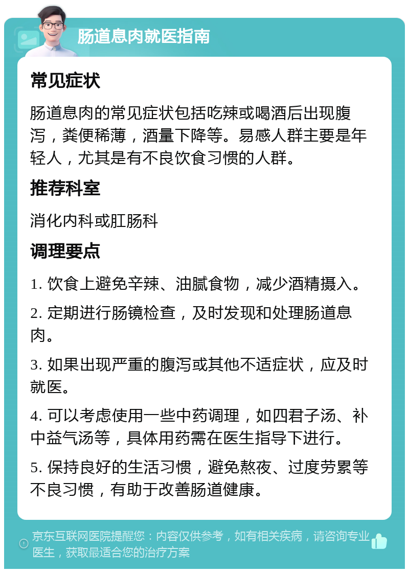 肠道息肉就医指南 常见症状 肠道息肉的常见症状包括吃辣或喝酒后出现腹泻，粪便稀薄，酒量下降等。易感人群主要是年轻人，尤其是有不良饮食习惯的人群。 推荐科室 消化内科或肛肠科 调理要点 1. 饮食上避免辛辣、油腻食物，减少酒精摄入。 2. 定期进行肠镜检查，及时发现和处理肠道息肉。 3. 如果出现严重的腹泻或其他不适症状，应及时就医。 4. 可以考虑使用一些中药调理，如四君子汤、补中益气汤等，具体用药需在医生指导下进行。 5. 保持良好的生活习惯，避免熬夜、过度劳累等不良习惯，有助于改善肠道健康。