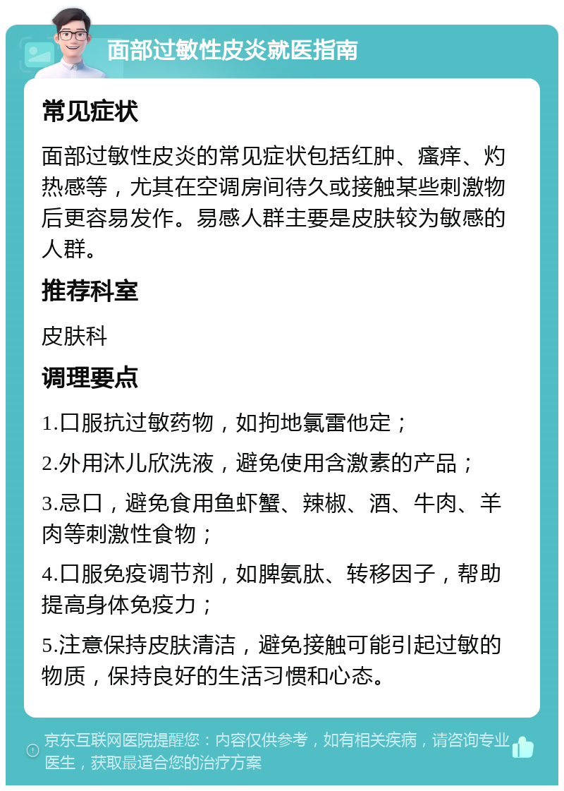 面部过敏性皮炎就医指南 常见症状 面部过敏性皮炎的常见症状包括红肿、瘙痒、灼热感等，尤其在空调房间待久或接触某些刺激物后更容易发作。易感人群主要是皮肤较为敏感的人群。 推荐科室 皮肤科 调理要点 1.口服抗过敏药物，如拘地氯雷他定； 2.外用沐儿欣洗液，避免使用含激素的产品； 3.忌口，避免食用鱼虾蟹、辣椒、酒、牛肉、羊肉等刺激性食物； 4.口服免疫调节剂，如脾氨肽、转移因子，帮助提高身体免疫力； 5.注意保持皮肤清洁，避免接触可能引起过敏的物质，保持良好的生活习惯和心态。