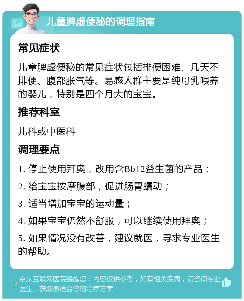 儿童脾虚便秘的调理指南 常见症状 儿童脾虚便秘的常见症状包括排便困难、几天不排便、腹部胀气等。易感人群主要是纯母乳喂养的婴儿，特别是四个月大的宝宝。 推荐科室 儿科或中医科 调理要点 1. 停止使用拜奥，改用含Bb12益生菌的产品； 2. 给宝宝按摩腹部，促进肠胃蠕动； 3. 适当增加宝宝的运动量； 4. 如果宝宝仍然不舒服，可以继续使用拜奥； 5. 如果情况没有改善，建议就医，寻求专业医生的帮助。