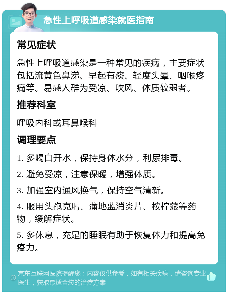 急性上呼吸道感染就医指南 常见症状 急性上呼吸道感染是一种常见的疾病，主要症状包括流黄色鼻涕、早起有痰、轻度头晕、咽喉疼痛等。易感人群为受凉、吹风、体质较弱者。 推荐科室 呼吸内科或耳鼻喉科 调理要点 1. 多喝白开水，保持身体水分，利尿排毒。 2. 避免受凉，注意保暖，增强体质。 3. 加强室内通风换气，保持空气清新。 4. 服用头孢克肟、蒲地蓝消炎片、桉柠蒎等药物，缓解症状。 5. 多休息，充足的睡眠有助于恢复体力和提高免疫力。