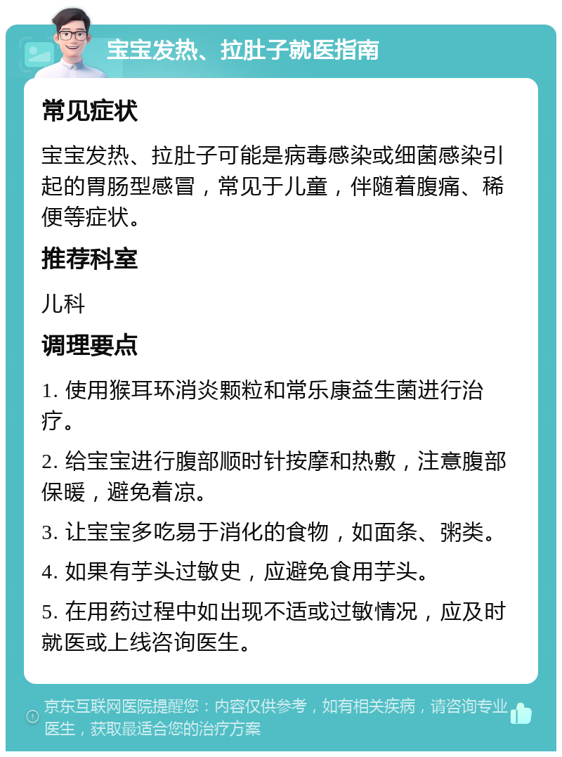 宝宝发热、拉肚子就医指南 常见症状 宝宝发热、拉肚子可能是病毒感染或细菌感染引起的胃肠型感冒，常见于儿童，伴随着腹痛、稀便等症状。 推荐科室 儿科 调理要点 1. 使用猴耳环消炎颗粒和常乐康益生菌进行治疗。 2. 给宝宝进行腹部顺时针按摩和热敷，注意腹部保暖，避免着凉。 3. 让宝宝多吃易于消化的食物，如面条、粥类。 4. 如果有芋头过敏史，应避免食用芋头。 5. 在用药过程中如出现不适或过敏情况，应及时就医或上线咨询医生。