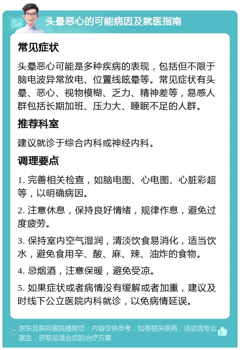 头晕恶心的可能病因及就医指南 常见症状 头晕恶心可能是多种疾病的表现，包括但不限于脑电波异常放电、位置线眩晕等。常见症状有头晕、恶心、视物模糊、乏力、精神差等，易感人群包括长期加班、压力大、睡眠不足的人群。 推荐科室 建议就诊于综合内科或神经内科。 调理要点 1. 完善相关检查，如脑电图、心电图、心脏彩超等，以明确病因。 2. 注意休息，保持良好情绪，规律作息，避免过度疲劳。 3. 保持室内空气湿润，清淡饮食易消化，适当饮水，避免食用辛、酸、麻、辣、油炸的食物。 4. 忌烟酒，注意保暖，避免受凉。 5. 如果症状或者病情没有缓解或者加重，建议及时线下公立医院内科就诊，以免病情延误。