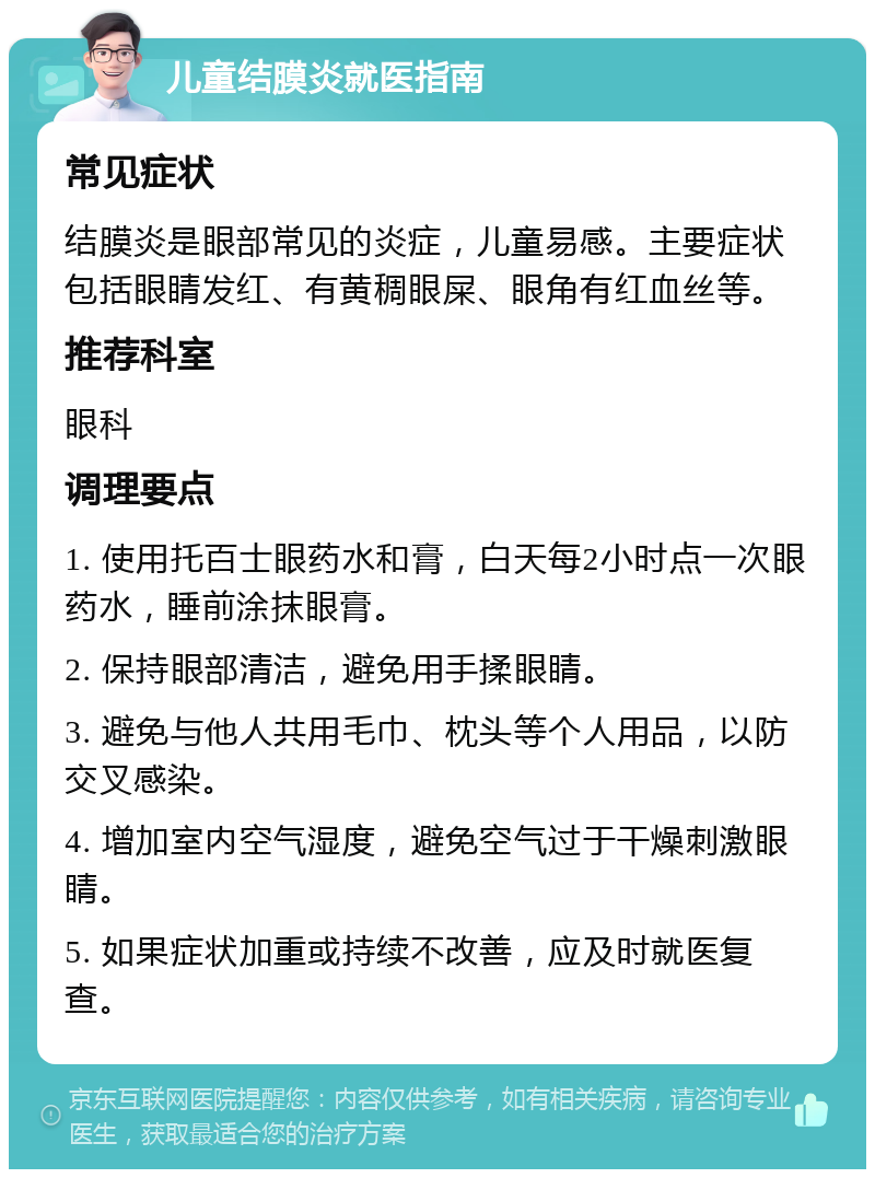 儿童结膜炎就医指南 常见症状 结膜炎是眼部常见的炎症，儿童易感。主要症状包括眼睛发红、有黄稠眼屎、眼角有红血丝等。 推荐科室 眼科 调理要点 1. 使用托百士眼药水和膏，白天每2小时点一次眼药水，睡前涂抹眼膏。 2. 保持眼部清洁，避免用手揉眼睛。 3. 避免与他人共用毛巾、枕头等个人用品，以防交叉感染。 4. 增加室内空气湿度，避免空气过于干燥刺激眼睛。 5. 如果症状加重或持续不改善，应及时就医复查。