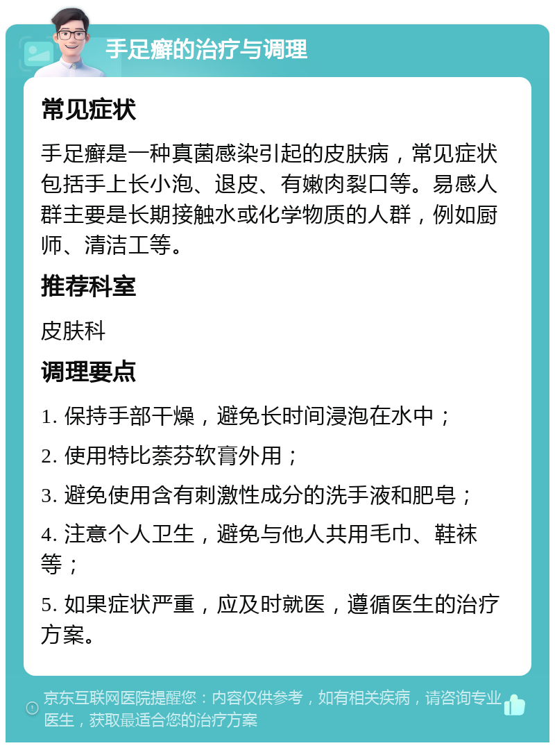 手足癣的治疗与调理 常见症状 手足癣是一种真菌感染引起的皮肤病，常见症状包括手上长小泡、退皮、有嫩肉裂口等。易感人群主要是长期接触水或化学物质的人群，例如厨师、清洁工等。 推荐科室 皮肤科 调理要点 1. 保持手部干燥，避免长时间浸泡在水中； 2. 使用特比萘芬软膏外用； 3. 避免使用含有刺激性成分的洗手液和肥皂； 4. 注意个人卫生，避免与他人共用毛巾、鞋袜等； 5. 如果症状严重，应及时就医，遵循医生的治疗方案。