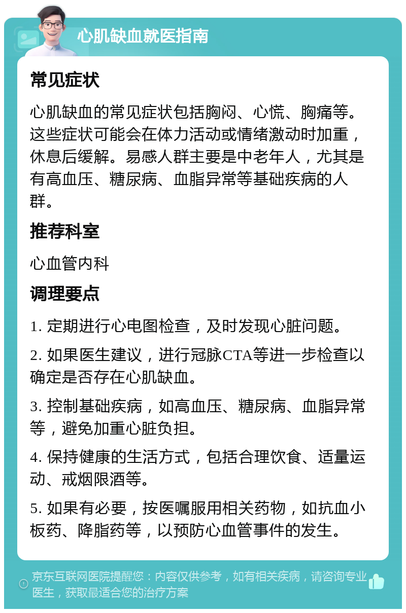 心肌缺血就医指南 常见症状 心肌缺血的常见症状包括胸闷、心慌、胸痛等。这些症状可能会在体力活动或情绪激动时加重，休息后缓解。易感人群主要是中老年人，尤其是有高血压、糖尿病、血脂异常等基础疾病的人群。 推荐科室 心血管内科 调理要点 1. 定期进行心电图检查，及时发现心脏问题。 2. 如果医生建议，进行冠脉CTA等进一步检查以确定是否存在心肌缺血。 3. 控制基础疾病，如高血压、糖尿病、血脂异常等，避免加重心脏负担。 4. 保持健康的生活方式，包括合理饮食、适量运动、戒烟限酒等。 5. 如果有必要，按医嘱服用相关药物，如抗血小板药、降脂药等，以预防心血管事件的发生。