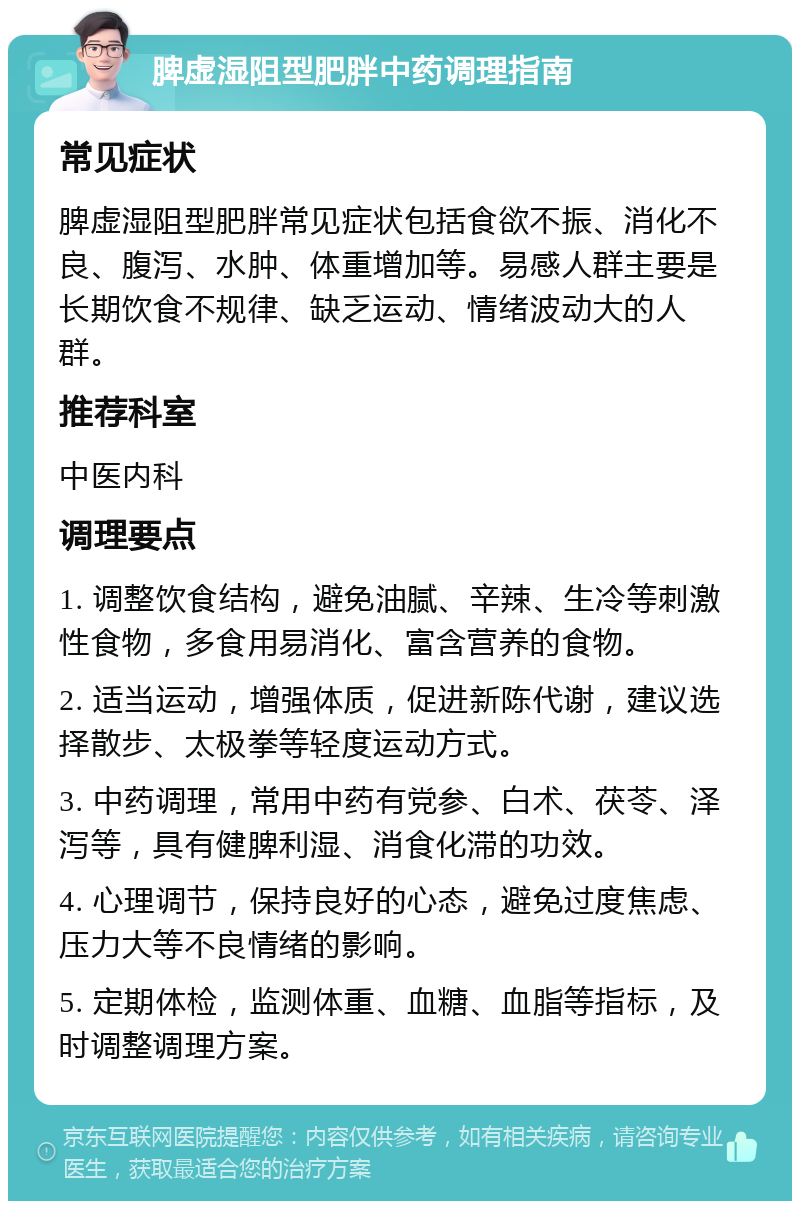 脾虚湿阻型肥胖中药调理指南 常见症状 脾虚湿阻型肥胖常见症状包括食欲不振、消化不良、腹泻、水肿、体重增加等。易感人群主要是长期饮食不规律、缺乏运动、情绪波动大的人群。 推荐科室 中医内科 调理要点 1. 调整饮食结构，避免油腻、辛辣、生冷等刺激性食物，多食用易消化、富含营养的食物。 2. 适当运动，增强体质，促进新陈代谢，建议选择散步、太极拳等轻度运动方式。 3. 中药调理，常用中药有党参、白术、茯苓、泽泻等，具有健脾利湿、消食化滞的功效。 4. 心理调节，保持良好的心态，避免过度焦虑、压力大等不良情绪的影响。 5. 定期体检，监测体重、血糖、血脂等指标，及时调整调理方案。