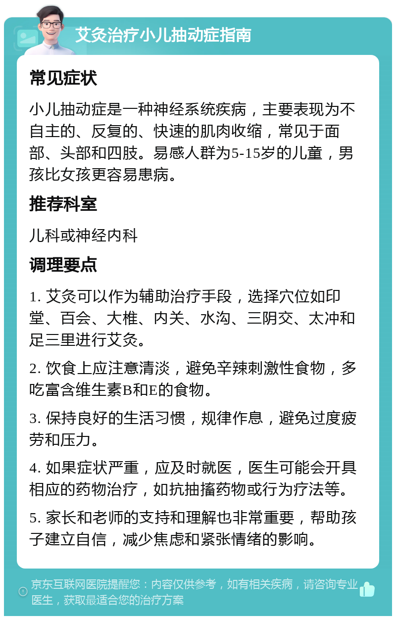 艾灸治疗小儿抽动症指南 常见症状 小儿抽动症是一种神经系统疾病，主要表现为不自主的、反复的、快速的肌肉收缩，常见于面部、头部和四肢。易感人群为5-15岁的儿童，男孩比女孩更容易患病。 推荐科室 儿科或神经内科 调理要点 1. 艾灸可以作为辅助治疗手段，选择穴位如印堂、百会、大椎、内关、水沟、三阴交、太冲和足三里进行艾灸。 2. 饮食上应注意清淡，避免辛辣刺激性食物，多吃富含维生素B和E的食物。 3. 保持良好的生活习惯，规律作息，避免过度疲劳和压力。 4. 如果症状严重，应及时就医，医生可能会开具相应的药物治疗，如抗抽搐药物或行为疗法等。 5. 家长和老师的支持和理解也非常重要，帮助孩子建立自信，减少焦虑和紧张情绪的影响。