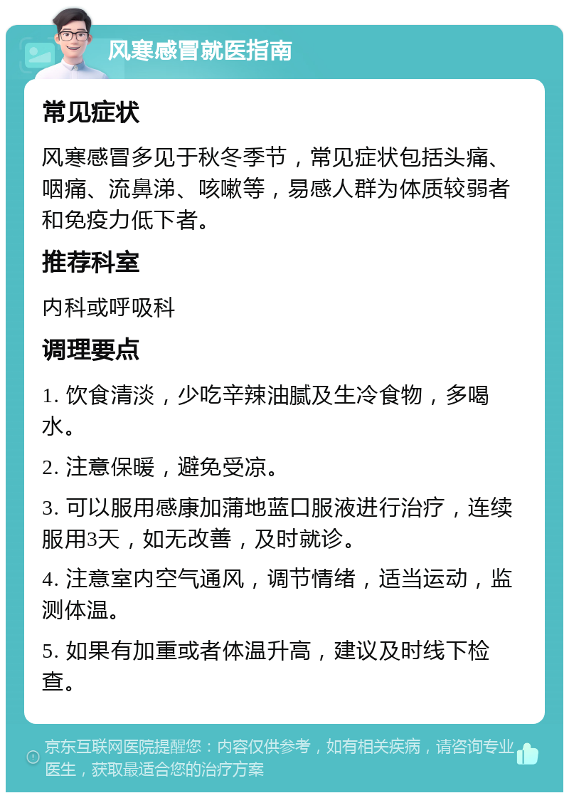 风寒感冒就医指南 常见症状 风寒感冒多见于秋冬季节，常见症状包括头痛、咽痛、流鼻涕、咳嗽等，易感人群为体质较弱者和免疫力低下者。 推荐科室 内科或呼吸科 调理要点 1. 饮食清淡，少吃辛辣油腻及生冷食物，多喝水。 2. 注意保暖，避免受凉。 3. 可以服用感康加蒲地蓝口服液进行治疗，连续服用3天，如无改善，及时就诊。 4. 注意室内空气通风，调节情绪，适当运动，监测体温。 5. 如果有加重或者体温升高，建议及时线下检查。