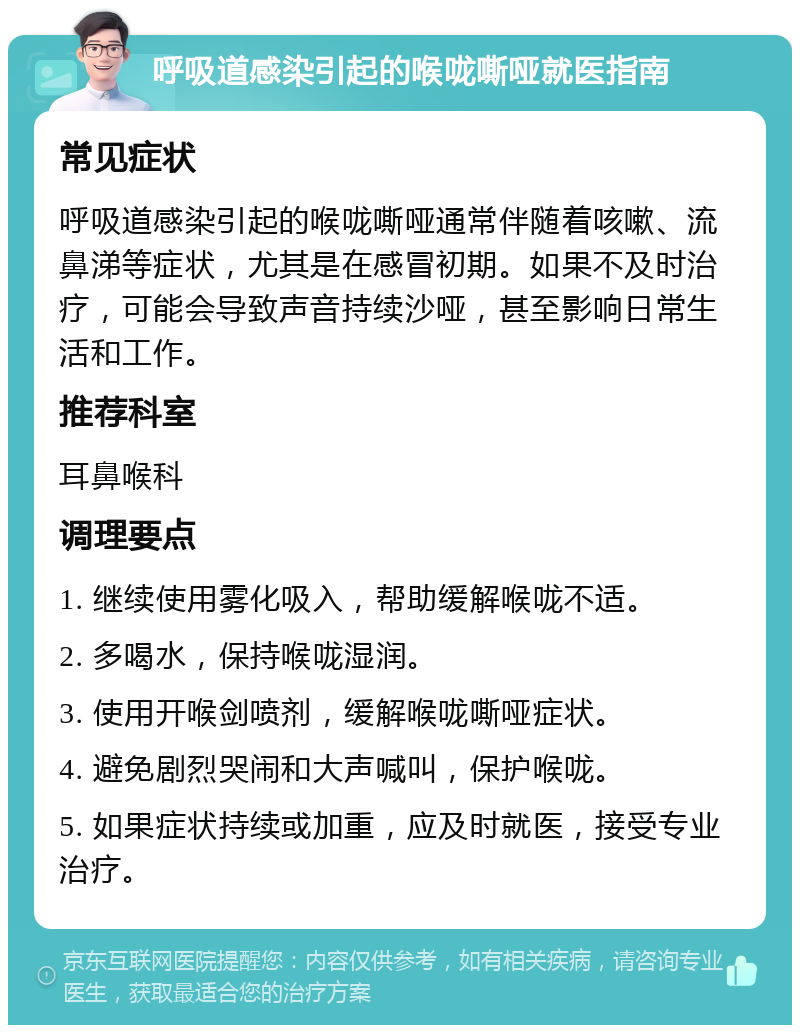 呼吸道感染引起的喉咙嘶哑就医指南 常见症状 呼吸道感染引起的喉咙嘶哑通常伴随着咳嗽、流鼻涕等症状，尤其是在感冒初期。如果不及时治疗，可能会导致声音持续沙哑，甚至影响日常生活和工作。 推荐科室 耳鼻喉科 调理要点 1. 继续使用雾化吸入，帮助缓解喉咙不适。 2. 多喝水，保持喉咙湿润。 3. 使用开喉剑喷剂，缓解喉咙嘶哑症状。 4. 避免剧烈哭闹和大声喊叫，保护喉咙。 5. 如果症状持续或加重，应及时就医，接受专业治疗。